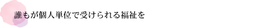 誰もが個人単位で受けられる福祉を