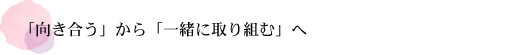 「向き合う」から「一緒に取り組む」へ