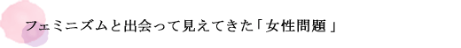 フェミニズムと出会って見えてきた「女性問題」