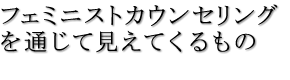 フェミニストカウンセリングを通じて見えてくるもの