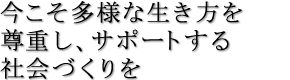今こそ多様な生き方を尊重し、サポートする社会づくりを