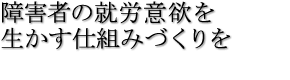 障害者の就労意欲を生かす仕組みづくりを