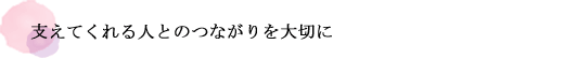 支えてくれる人とのつながりを大切に