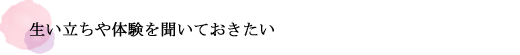 生い立ちや体験を聞いておきたい