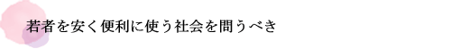 若者を安く便利に使う社会を問うべき