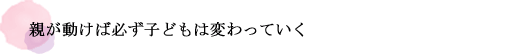 親が動けば必ず子どもは変わっていく