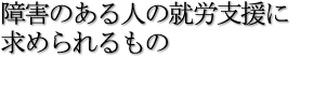 障害のある人の就労支援に求められるもの