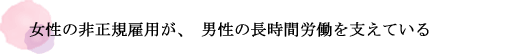 女性の非正規雇用が、男性の長時間労働を支えている