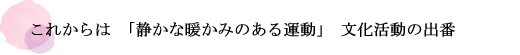 これからは「静かな暖かみのある運動」文化活動の出番