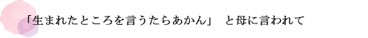 「生まれたところを言うたらあかん」と母に言われて