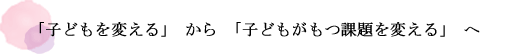 「子どもを変える」から「子どもがもつ課題を変える」へ