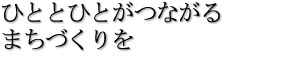 ひととひとがつながるまちづくりを