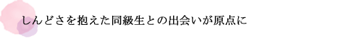 しんどさを抱えた同級生との出会いが原点に