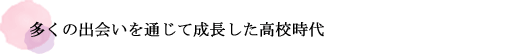 多くの出会いを通じて成長した高校時代