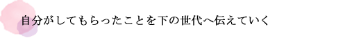 自分がしてもらったことを下の世代へ伝えていく