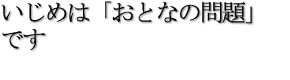 いじめは「おとなの問題」です