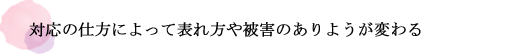 対応の仕方によって表れ方や被害のありようが変わる