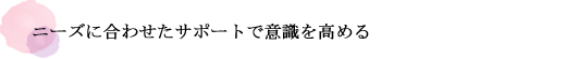 ニーズに合わせたサポートで意識を高める