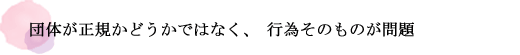 団体が正規かどうかではなく、行為そのものが問題