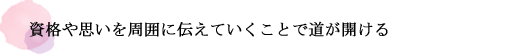 資格や思いを周囲に伝えていくことで道が開ける