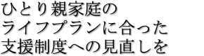 ひとり親家庭のライフプランに合った支援制度への見直しを