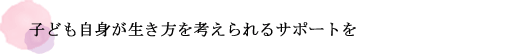 子ども自身が生き方を考えられるサポートを