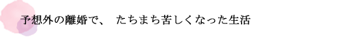 予想外の離婚で、たちまち苦しくなった生活