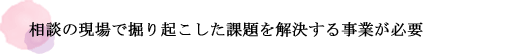 相談の現場で掘り起こした課題を解決する事業が必要