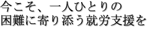 今こそ、一人ひとりの困難に寄り添う就労支援を