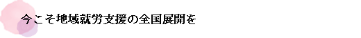 今こそ地域就労支援の全国展開を