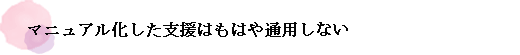 マニュアル化した支援はもはや通用しない