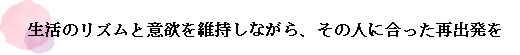 生活のリズムと意欲を維持しながら、その人に合った再出発を