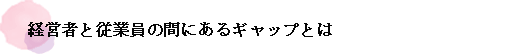 経営者と従業員の間にあるギャップとは