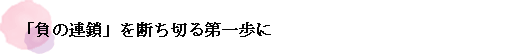 「負の連鎖」を断ち切る第一歩に