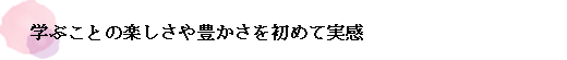 学ぶことの楽しさや豊かさを初めて実感