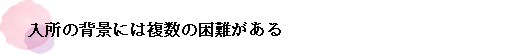 入所の背景には複数の困難がある