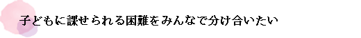 子どもに課せられる困難をみんなで分け合いたい