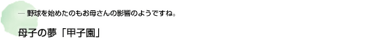 ― 野球を始めたのもお母さんの影響のようですね。 母子の夢「甲子園」