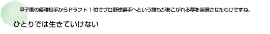 ― 甲子園の優勝投手からドラフト1位でプロ野球選手へという誰もがあこがれる夢を実現させたわけですね。 ひとりでは生きていけない