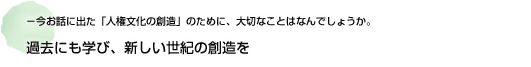 －今お話に出た「人権文化の創造」のために、大切なことはなんでしょうか。 過去にも学び、新しい世紀の創造を