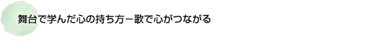 舞台で学んだ心の持ち方 －歌で心がつながる