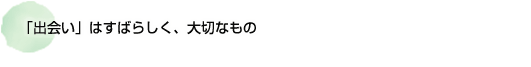 「出会い」はすばらしく、大切なもの