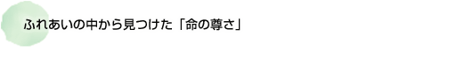 ふれあいの中から見つけた 「命の尊さ」