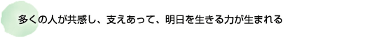 多くの人が共感し、支えあって 明日を生きる力が生まれる