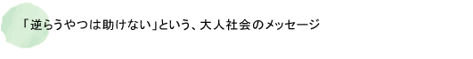 「逆らうやつは助けない」という、大人社会のメッセージ