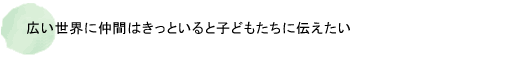 広い世界に仲間はきっといると子どもたちに伝えたい